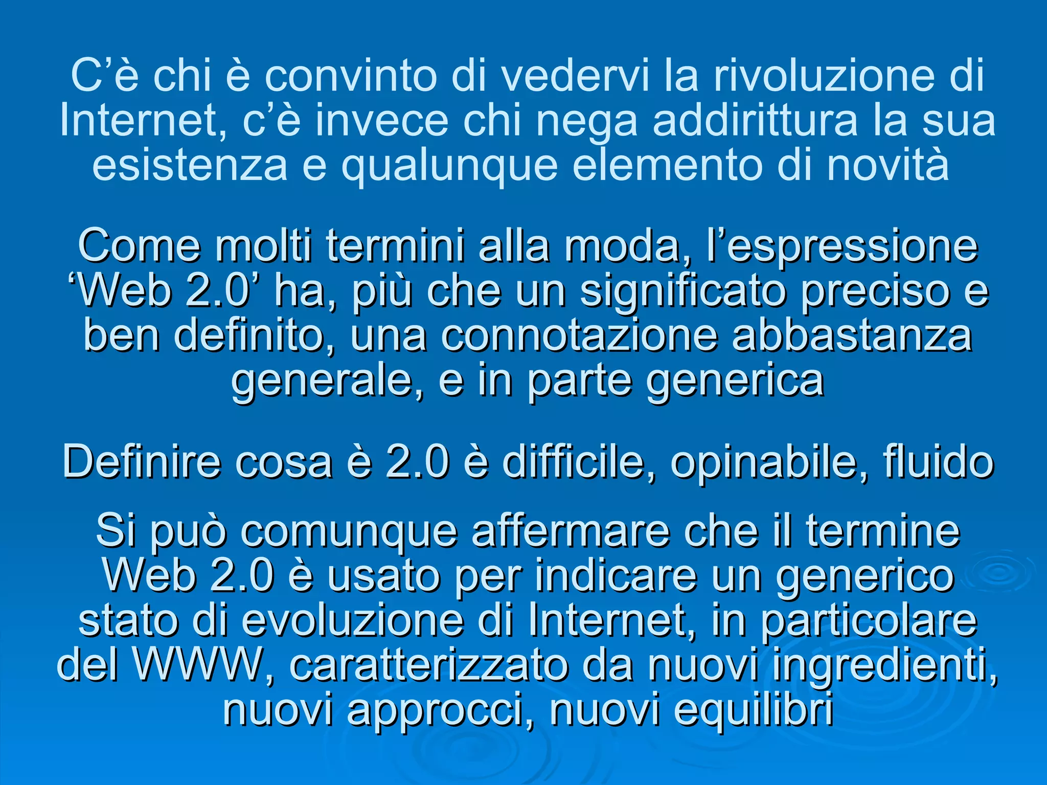 Come molti termini alla moda, l’espressione ‘Web 2.0’ ha, più che un significato preciso e ben definito, una connotazione abbastanza generale, e in parte generica Si può comunque affermare che il termine Web 2.0 è usato per indicare un generico stato di evoluzione di Internet, in particolare del WWW, caratterizzato da nuovi ingredienti, nuovi approcci, nuovi equilibri C’è chi è convinto di vedervi la rivoluzione di Internet, c’è invece chi nega addirittura la sua esistenza e qualunque elemento di novità  Definire cosa è 2.0 è difficile, opinabile, fluido 
