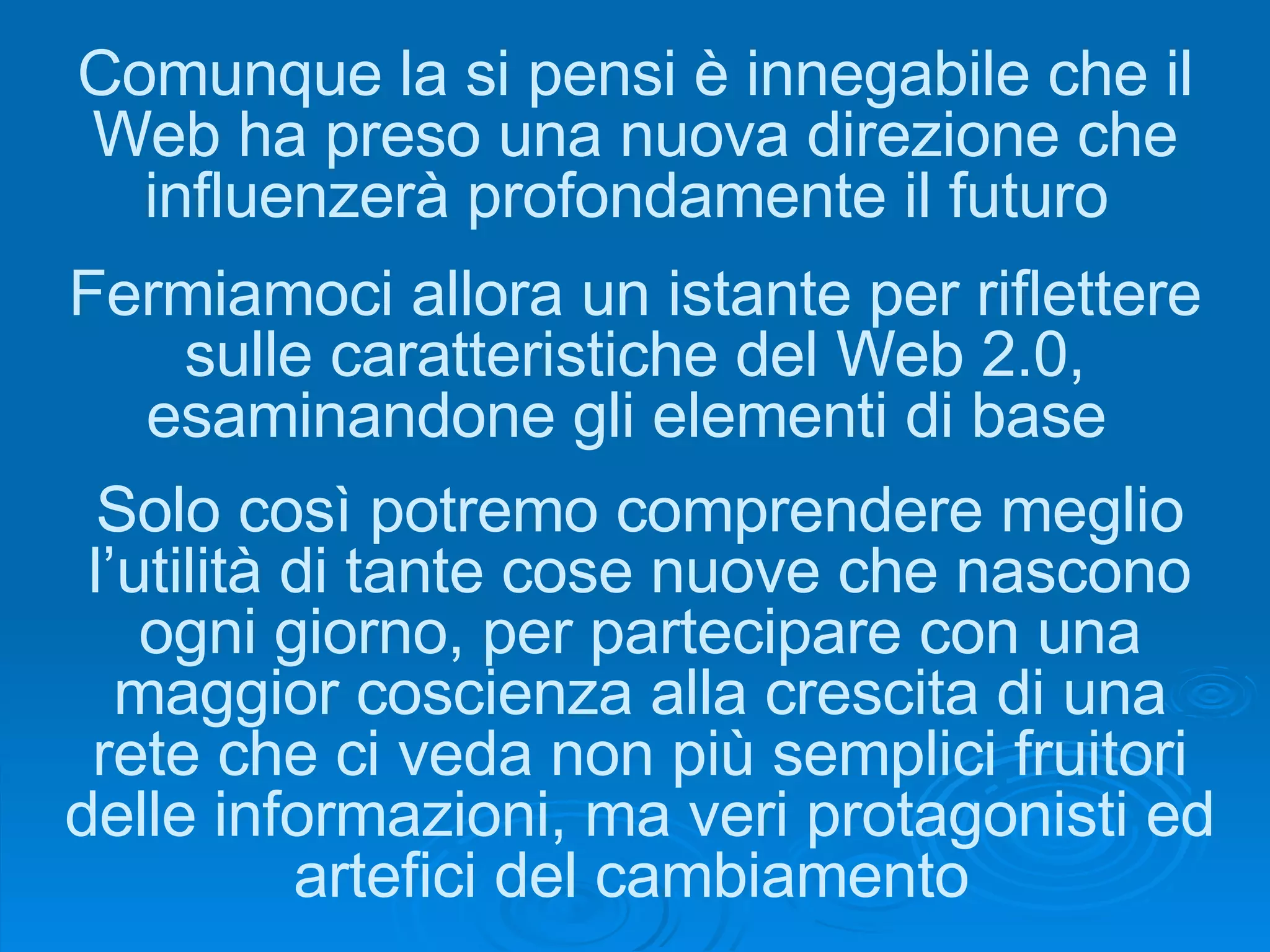 Comunque la si pensi è innegabile che il Web ha preso una nuova direzione che influenzerà profondamente il futuro  Fermiamoci allora un istante per riflettere sulle caratteristiche del Web 2.0, esaminandone gli elementi di base  Solo così potremo comprendere meglio l’utilità di tante cose nuove che nascono ogni giorno, per partecipare con una maggior coscienza alla crescita di una rete che ci veda non più semplici fruitori delle informazioni, ma veri protagonisti ed artefici del cambiamento  