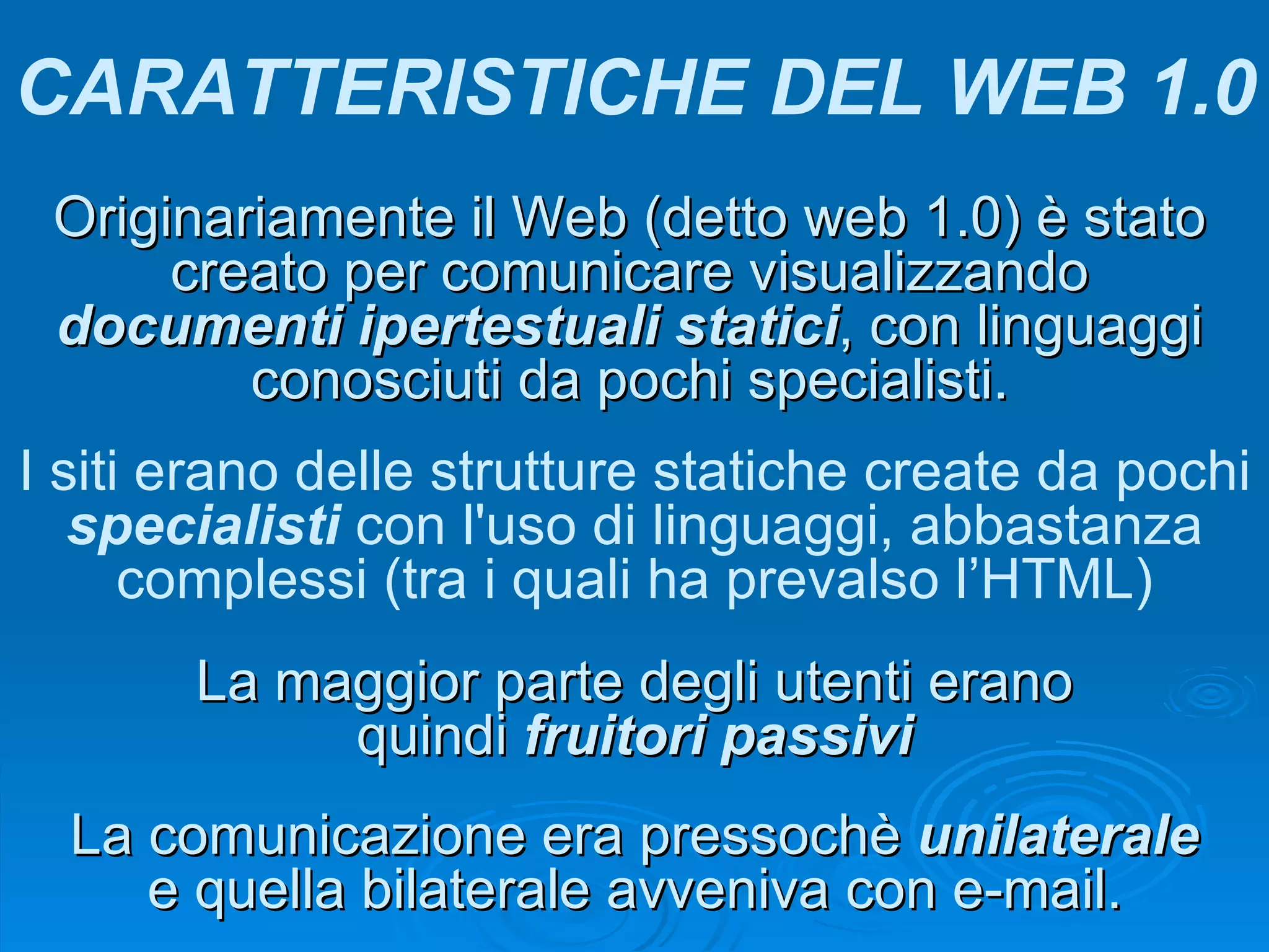 Originariamente il Web (detto web 1.0) è stato creato per comunicare visualizzando  documenti ipertestuali statici , con linguaggi conosciuti da pochi specialisti. CARATTERISTICHE DEL WEB 1.0 I siti erano delle strutture statiche create da pochi  specialisti  con l'uso di linguaggi, abbastanza complessi (tra i quali ha prevalso l’HTML) La comunicazione era pressochè  unilaterale  e quella bilaterale avveniva con e-mail. La maggior parte degli utenti erano quindi  fruitori passivi Per conoscere meglio il primo web si può vedere questa  presentazione 