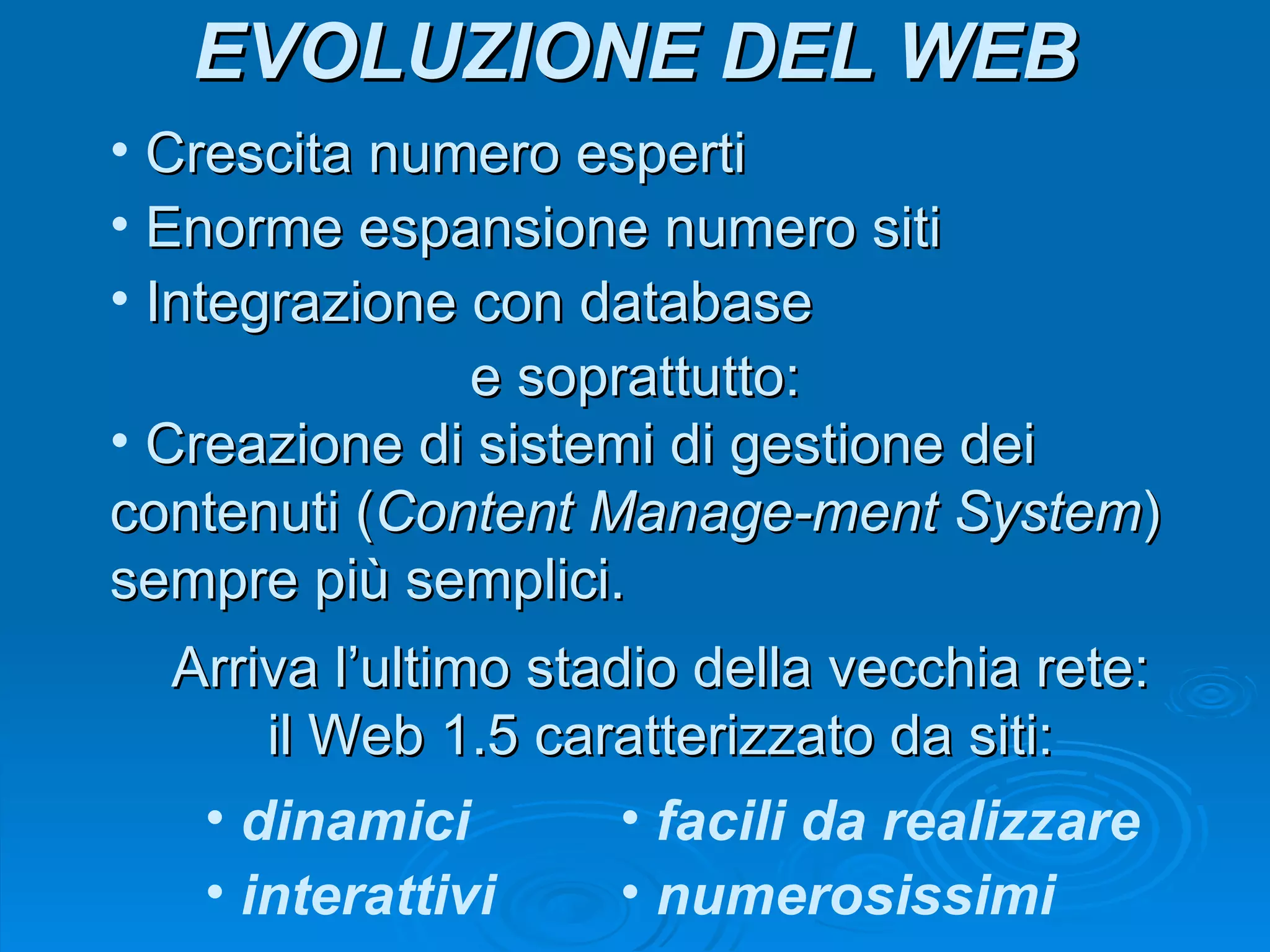 Crescita numero esperti Enorme espansione numero siti Integrazione con database e soprattutto: Creazione di sistemi di gestione dei contenuti ( Content Manage-ment System ) sempre più semplici. Portano all’ultimo stadio della vecchia rete: il Web 1.5 caratterizzato da siti: dinamici interattivi facili da realizzare numerosissimi In seguito: 