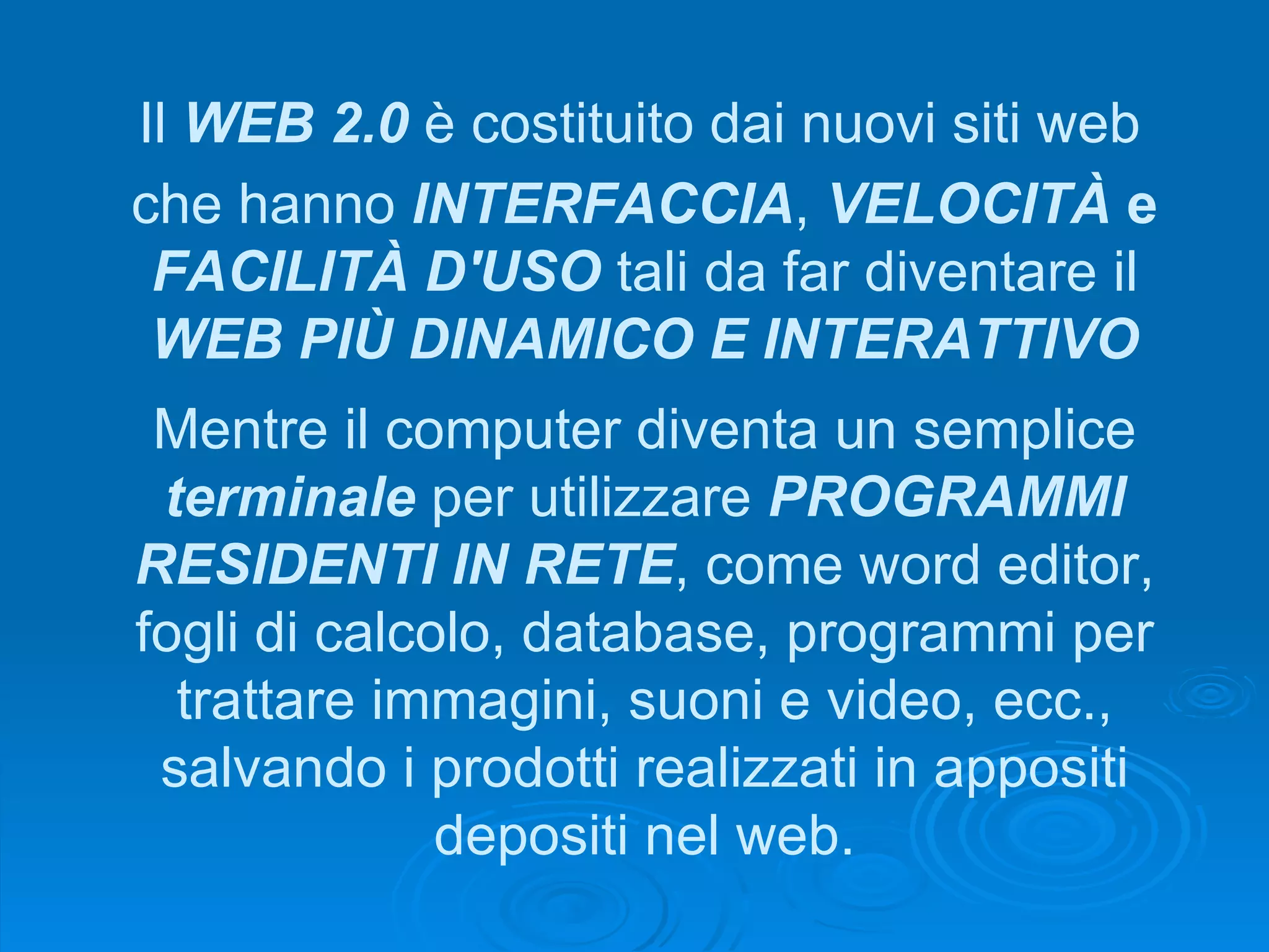 Il  WEB 2.0  è costituito dai nuovi siti web Mentre il computer diventa un semplice  terminale  per utilizzare  PROGRAMMI RESIDENTI IN RETE , come word editor, fogli di calcolo, database, programmi per trattare immagini, suoni e video, ecc., salvando i prodotti realizzati in appositi depositi nel web. che hanno  INTERFACCIA ,  VELOCITÀ  e  FACILITÀ D'USO  tali da far diventare il  WEB PIÙ DINAMICO E INTERATTIVO 