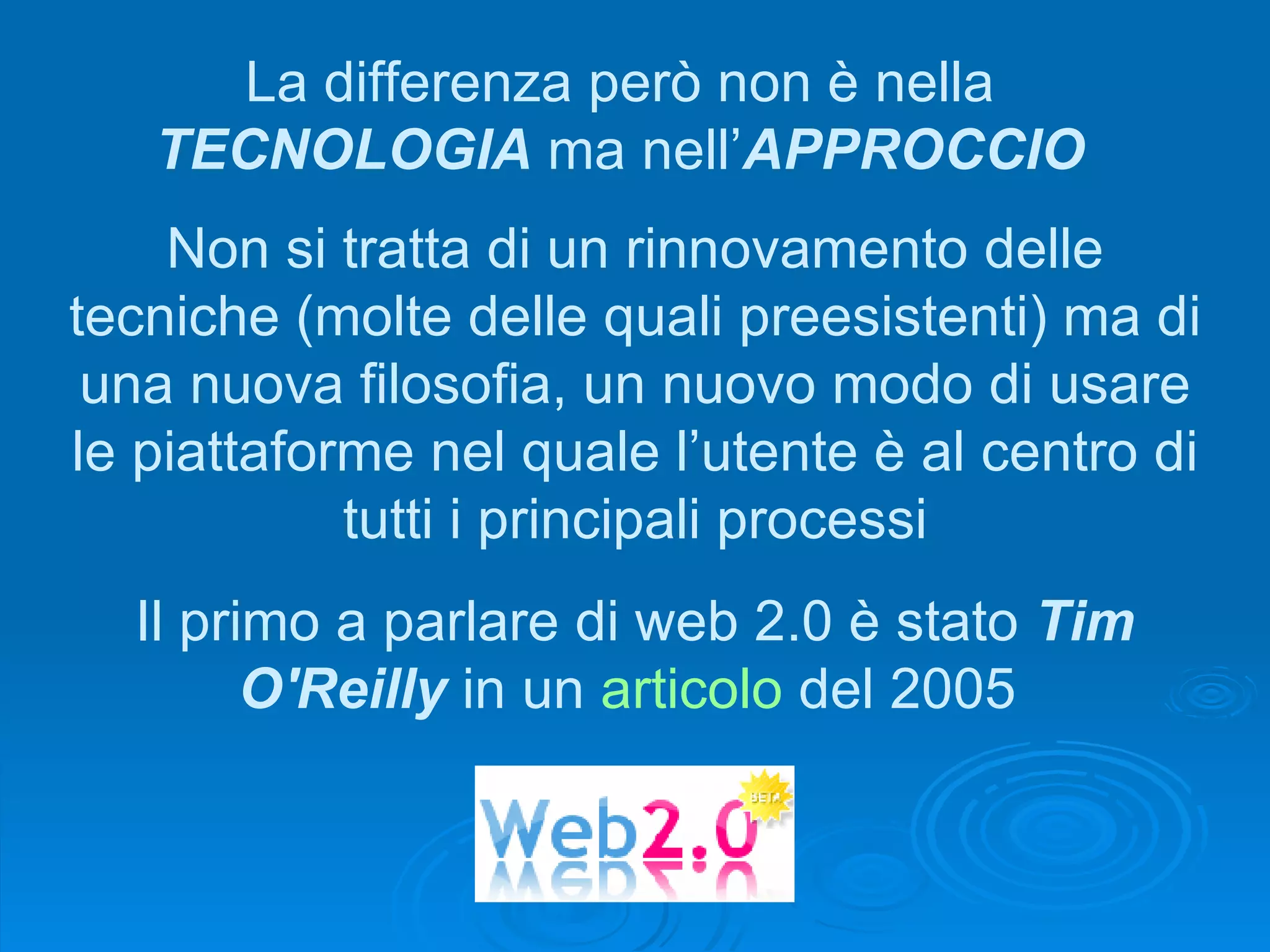 Il primo a parlare di web 2.0 è stato  Tim O'Reilly  in un  articolo  del 2005  Non si tratta di un rinnovamento delle tecniche (molte delle quali preesistenti) ma di una nuova filosofia, un nuovo modo di usare le piattaforme nel quale l’utente è al centro di tutti i principali processi La differenza però non è nella  TECNOLOGIA  ma nell’ APPROCCIO 