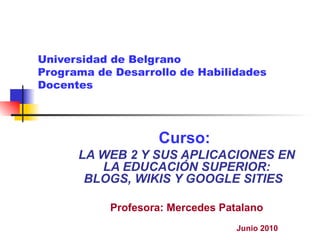 Universidad de Belgrano Programa de Desarrollo de Habilidades Docentes Curso:  LA WEB 2 Y SUS APLICACIONES EN LA EDUCACIÓN SUPERIOR: BLOGS, WIKIS Y GOOGLE SITIES   Profesora: Mercedes Patalano Junio 2010 