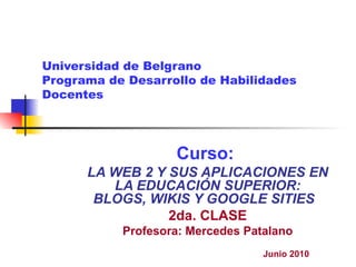Universidad de Belgrano Programa de Desarrollo de Habilidades Docentes Curso:  LA WEB 2 Y SUS APLICACIONES EN LA EDUCACIÓN SUPERIOR: BLOGS, WIKIS Y GOOGLE SITIES   2da. CLASE Profesora: Mercedes Patalano Junio 2010 