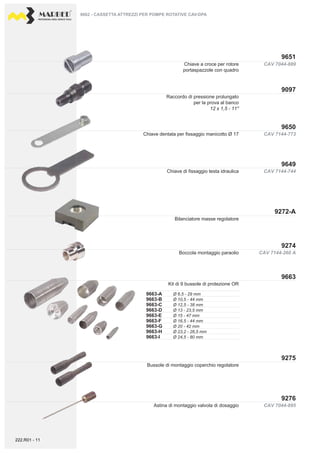 PROFESSIONAL DIESEL SERVICE TOOLS
CAV 7144-260 A
CAV 7044-895
9272-A
9274
9663
9276
9275
CAV 7044-889
9651
9097
CAV 7144-773
CAV 7144-744
9650
9649
9663-A
9663-B
9663-C
9663-D
9663-E
9663-F
9663-G
9663-H
9663-I
Ø 6,5 - 29 mm
Ø 10,5 - 44 mm
Ø 12,5 - 38 mm
Ø 13 - 23,5 mm
Ø 15 - 47 mm
Ø 16,5 - 44 mm
Ø 20 - 42 mm
Ø 23,2 - 26,5 mm
Ø 24,5 - 80 mm
9662 - CASSETTA ATTREZZI PER POMPE ROTATIVE CAV-DPA
Bilanciatore masse regolatore
Boccola montaggio paraolio
Kit di 9 bussole di protezione OR
Bussole di montaggio coperchio regolatore
Astina di montaggio valvola di dosaggio
Chiave a croce per rotore
portaspazzole con quadro
Raccordo di pressione prolungato
per la prova al banco
12 x 1,5 - 11''
Chiave di fissaggio testa idraulica
Chiave dentata per fissaggio manicotto Ø 17
222.R01 - 11
 