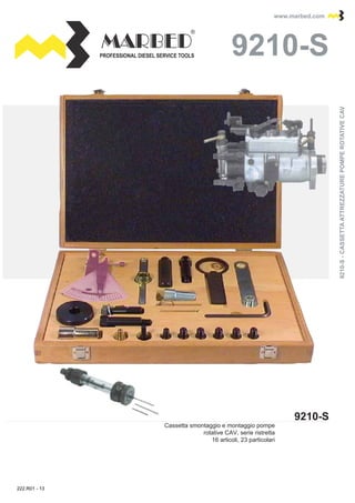 PROFESSIONAL DIESEL SERVICE TOOLS
www.marbed.comwww.marbed.com
9210-S
9210-S9210-S
Cassetta smontaggio e montaggio pompe
rotative CAV, serie ristretta
16 articoli, 23 particolari
9210-S-CASSETTAATTREZZATUREPOMPEROTATIVECAV9210-S-CASSETTAATTREZZATUREPOMPEROTATIVECAV
222.R01 - 13
 
