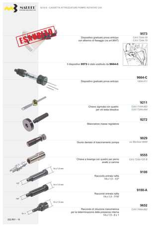 PROFESSIONAL DIESEL SERVICE TOOLS
CAV 7044-892
CAV 7144-482
CAV 7244-404
ex Marbed 9900
CAV 7244-125 B
9211
9664-C
9272
9029
9100-A
9100
9555
9652
CAV 7244-59
CAV 7244-70
1804-811
9573
14 x 1,5 mm.
14 x 1,5 mm.
14 x 1,5 mm.
1/2"
7/6"
8 x 1
Chiave zigrinata con quadro
per viti testa idraulica
Dispositivo graduato prova anticipo
Raccordo entrata nafta
14 x 1,5 - 7/16'
Raccordo di riduzione manometrica
per la determinazione della pressione interna
14 x 1,5 - 8 x 1
Giunto dentato di trascinamento pompa
Bilanciatore masse regolatore
Chiave a losanga con quadro per perno
anello a camme
Raccordo entrata nafta
14 x 1,5 - 1/2''
9210-S - CASSETTA ATTREZZATURE POMPE ROTATIVE CAV
Dispositivo graduato prova anticipo
con alberino di fissaggio (ns.art 9647)
Il dispositivo 9573 è stato sostituito da 9664-C
222.R01 - 15
 
