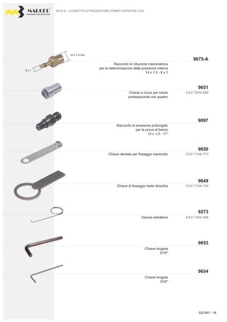 PROFESSIONAL DIESEL SERVICE TOOLS
CAV 7044-889
CAV 7144-773
CAV 7144-744
CAV 7244-408
9675-A
9651
9650
9097
9649
9273
9654
9653
14 x 1,5 mm.
8 x 1
Raccordo di riduzione manometrica
per la determinazione della pressione interna
14 x 1,5 - 8 x 1
Chiave a croce per rotore
portaspazzole con quadro
Chiave di fissaggio testa idraulica
Gancio estrattore
Chiave brugola
5/16''
Chiave brugola
3/32''
Raccordo di pressione prolungato
per la prova al banco
12 x 1,5 - 11''
Chiave dentata per fissaggio manicotto
9210-S - CASSETTA ATTREZZATURE POMPE ROTATIVE CAV
222.R01 - 16
 