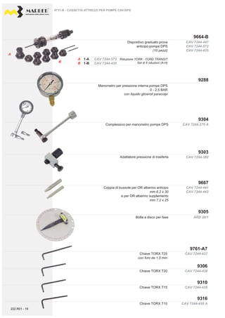 PROFESSIONAL DIESEL SERVICE TOOLS
CAV 7244-441
CAV 7244-442
CAV 7244-275 A
ARD 20/1
CAV 7244-439 A
CAV 7244-447
CAV 7244-572
CAV 7244-435
CAV 7244-572
CAV 7244-435
A
B
A
B
CAV 7244-382
CAV 7244-438
CAV 7244-437
CAV 7244-439
9288
9303
9304
9305
9667
9306
9761-A7
9310
9316
9664-B
9731-B - CASSETTA ATTREZZI PER POMPE CAV-DPS
Chiave TORX T10
Dispositivo graduato prova
anticipo pompe DPS
(10 pezzi)
1-B
Manometro per pressione interna pompe DPS
0 - 2,5 BAR
con liquido gliceroil paracolpi
Bolla a disco per fase
Chiave TORX T25
con foro da 1,5 mm
Chiave TORX T15
Chiave TORX T20
Adattatore pressione di trasferta
Complessivo per manometro pompe DPS
Coppia di bussole per OR alberino anticipo
mm 6,2 x 30
e per OR alberino supplemento
mm 7,2 x 25
Riduzione YORK - FORD TRANSIT
Set di 8 riduzioni (A-H)
222.R01 - 19
 