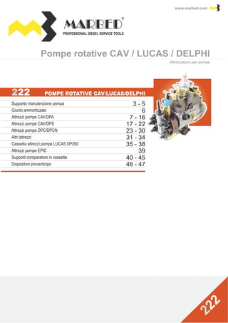 PROFESSIONAL DIESEL SERVICE TOOLS
www.marbed.comwww.marbed.com
Pompe rotative CAV / LUCAS / DELPHIPompe rotative CAV / LUCAS / DELPHI
Attrezzature per pompe
Supporto manutenzione pompa
Giunto ammortizzato
Attrezzi pompe CAV/DPA
Attrezzi pompe CAV/DPS
Attrezzi pompe DPC/DPCN
Altri attrezzi
Supporti comparatore in cassetta
Dispositivo provanticipo
Cassetta attrezzi pompe LUCAS DP200
Attrezzi pompe EPIC
3 - 5
6
7 - 16
17 - 22
23 - 30
31 - 34
46 - 47
40 - 45
35 - 38
39
 