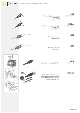 PROFESSIONAL DIESEL SERVICE TOOLS
CAV 7244-448
CAV 7244-571
CAV 7244-410 A
9570
9291
9290
9570-A
9674
9761-A8
7/16"
14 x 1,5 mm
14 x 1,5 mm
8 x 1
1/2"
Ø 4
Ø 4
40
58
9731-B - CASSETTA ATTREZZI PER POMPE CAV-DPS
Fermo fase per pompe CAV-DPS
Supporto comparatore in 4 pezzi
per la messa in fase con riduzione
pompe CAV-DPS senza riduzione
pompe BOSCH EP...VE
Chiave di registro con brugola
brugola 3/32''
raccordo 14 x 1,5
Raccordo di riduzione
14 x 1,5 - 7/16''
Chiave di registro con brugola
brugola 3/32''
raccordo 12 x 1,5
Raccordo di riduzione
14 x 1,5 - 1/2''
222.R01 - 20
 