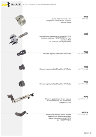 PROFESSIONAL DIESEL SERVICE TOOLS
ADC 160
CAV 7244-584
CAV 7244-581
CAV 7244-582
CAV 7244-583
CAV 7244-411
9866
9865
9860
9859
9856
9572-A
9572
Giunto di trascinamento 3 fori
pompe CAV-DPS su FORD TRANSIT
iniezione diretta
Estrattore mozzo trascinamento pompe CAV-DPS
iniezione diretta (es. FORD TRANSIT) a 3 fori
estrattore Ø 74
Da usarsi con pistola pneumatica
Chiave di registro LDA su CAV-DPS Turbo
Chiave di registro molla LDA su CAV-DPS Turbo
Chiave di registro molla LDA su CAV-DPS Turbo
Riscontro graduato per rilevare la quota
di corsa totale della leva acceleratore
pompa CAV-DPS
Modifica per 9572 per rilevare la corsa
dalla posizione della vite antiarresto
alla vite del massimo su CAV-DPS
(es FORD TRANSIT)
222.R01 - 22
 