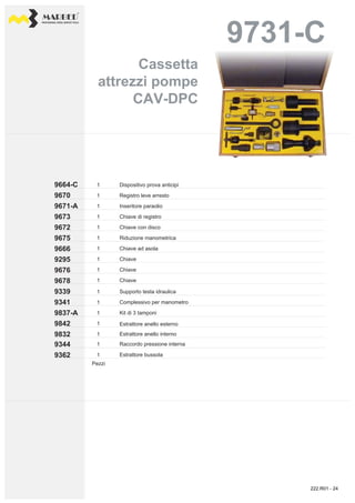 PROFESSIONAL DIESEL SERVICE TOOLS
9731-C9731-C
9670
9664-C
9671-A
9673
9666
9675
9672
9676
9295
9678
1
1
1
1
1
1
1
1
1
1
9341
9339
9837-A
9842
9362
9344
9832
1
1
1
1
1
1
1
Chiave con disco
Dispositivo prova anticipi
Registro leve arresto
Inseritore paraolio
Chiave di registro
Riduzione manometrica
Chiave ad asola
Chiave
Chiave
Chiave
Estrattore anello esterno
Supporto testa idraulica
Complessivo per manometro
Kit di 3 tamponi
Estrattore anello interno
Estrattore bussola
Raccordo pressione interna
Pezzi
Cassetta
attrezzi pompe
CAV-DPC
Cassetta
attrezzi pompe
CAV-DPC
222.R01 - 24
 