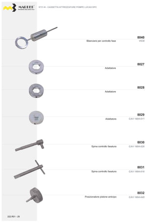 PROFESSIONAL DIESEL SERVICE TOOLS
V638
CAV 1804-611
CAV 1804-626
CAV 1804-616
CAV 1804-649
8040
8029
8028
8027
8031
8030
8032
Adattatore
Adattatore
Bilanciere per controllo fase
Spina controllo fasatura
Adattatore
Spina controllo fasatura
Posizionatore pistone anticipo
9731-N - CASSETTA ATTREZZATURE POMPE LUCAS DPC
222.R01 - 29
 
