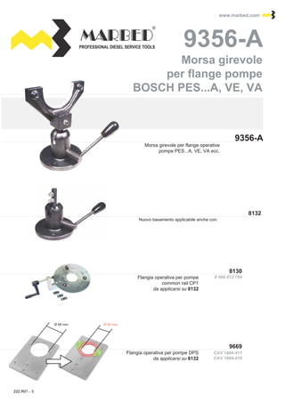 PROFESSIONAL DIESEL SERVICE TOOLS
www.marbed.comwww.marbed.com
9356-A
9356-A9356-A
8130
9669
CAV 1804-411
CAV 1804-410
8132
0 986 612 794
Ø 68 mm. Ø 50 mm.
Morsa girevole per flange operative
pompe PES...A, VE, VA ecc.
Morsa girevole
per flange pompe
BOSCH PES...A, VE, VA
Morsa girevole
per flange pompe
BOSCH PES...A, VE, VA
Flangia operativa per pompe
common rail CP1
da applicarsi su 8132
Flangia operativa per pompe DPS
da applicarsi su 8132
Nuovo basamento applicabile anche con:
222.R01 - 3
 