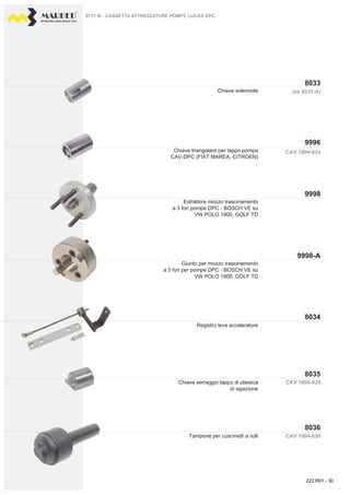 PROFESSIONAL DIESEL SERVICE TOOLS
CAV 1804-624
(ex 9531-A)
CAV 1804-650
CAV 1804-625
9996
8033
9998
9998-A
8036
8035
8034
Chiave solenoide
Chiave triangolare per tappo pompa
CAV-DPC (FIAT MAREA, CITROEN)
Registro leva acceleratore
Chiave serraggio tappo di plastica
di ispezione
Tampone per cuscinetti a rulli
Estrattore mozzo trascinamento
a 3 fori pompe DPC - BOSCH VE su
VW POLO 1900, GOLF TD
Giunto per mozzo trascinamento
a 3 fori per pompe DPC - BOSCH VE su
VW POLO 1900, GOLF TD
9731-N - CASSETTA ATTREZZATURE POMPE LUCAS DPC
222.R01 - 30
 