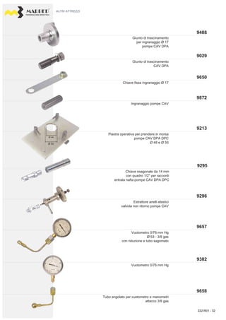 PROFESSIONAL DIESEL SERVICE TOOLS
9296
9302
9657
9658
9650
9029
9408
9872
9213
9295
Estrattore anelli elastici
valvola non ritorno pompe CAV
Vuotometro 0/76 mm Hg
Vuotometro 0/76 mm Hg
Ø 63 - 3/8 gas
con riduzione e tubo sagomato
Tubo angolato per vuotometro e manometri
attacco 3/8 gas
Giunto di trascinamento
per ingranaggio Ø 17
pompe CAV DPA
Chiave fissa ingranaggio Ø 17
Giunto di trascinamento
CAV DPA
ALTRI ATTREZZI
Ingranaggio pompe CAV
Chiave esagonale da 14 mm
con quadro 1/2'' per raccordi
entrata nafta pompe CAV DPA DPC
Piastra operativa per prendere in morsa
pompe CAV DPA DPC
Ø 48 e Ø 50
222.R01 - 32
 