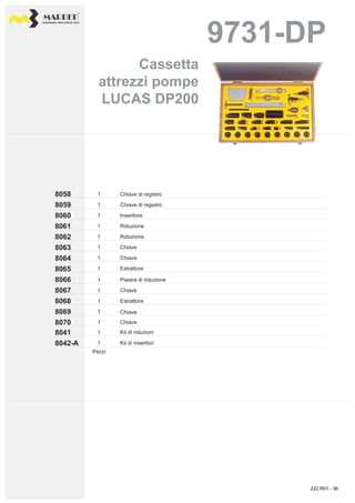 PROFESSIONAL DIESEL SERVICE TOOLS
9731-DP9731-DP
8058
8059
8062
8061
8060
8064
8063
8065
1
1
1
1
1
1
1
1
8067
8066
8068
8069
8042-A
8041
8070
1
1
1
1
1
1
1
Inseritore
Chiave di registro
Chiave di registro
Riduzione
Riduzione
Chiave
Chiave
Estrattore
Chiave
Piastra di riduzione
Chiave
Estrattore
Chiave
Kit di inseritori
Kit di riduzioni
Pezzi
CassettaCassetta
attrezzi pompeattrezzi pompe
LUCAS DP200LUCAS DP200
222.R01 - 36
 