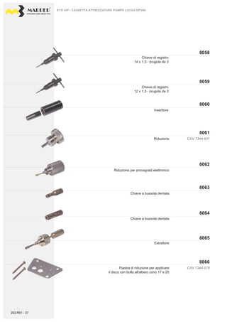 PROFESSIONAL DIESEL SERVICE TOOLS
8059
8058
8060
8061
8064
8063
8062
8066
8065
CAV 7244-578
CAV 7244-631
Inseritore
Estrattore
Riduzione per provagradi elettronico
Riduzione
Chiave a bussola dentata
Chiave a bussola dentata
9731-DP - CASSETTA ATTREZZATURE POMPE LUCAS DP200
Piastra di riduzione per applicare
il disco con bolla all'albero cono 17 e 20
Chiave di registro
12 x 1,5 - brugola da 3
Chiave di registro
14 x 1,5 - brugola da 3
222.R01 - 37
 