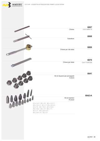 PROFESSIONAL DIESEL SERVICE TOOLS
8067
8069
8068
8070
8041
8042-A
CAV 6408-78
CAV 7144-939
22 x 14,5 - 30 x 15 - 38 x 15 h.7 -
38 x 15 h.4 - 45 x 17 35 x 20 h.2 -
43 x 19 - 50 x 16,5 - 45 x 16,8 -
56 x 16,8 - 65 x 15 - 60 x 11 -
40 x 11 - 46 x 24 h.6,5 -
46 x 24 h-10 - 62 x 21
Chiave
Estrattore
Kit di riduzioni per provagradi
9 pezzi
Chiave per vite testa
Chiave per testa
9731-DP - CASSETTA ATTREZZATURE POMPE LUCAS DP200
Kit di inseritori
16 pezzi
222.R01 - 38
 