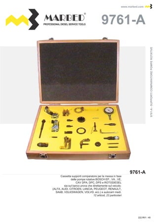 PROFESSIONAL DIESEL SERVICE TOOLS
www.marbed.comwww.marbed.com
9761-A
9761-A9761-A
Cassetta supporti comparatore per la messa in fase
delle pompe rotative BOSCH EP...VA...VE,
CAV DPA, DPC, DPS e ROTODIESEL
sia sul banco prova che direttamente sul veicolo.
(ALFA, AUDI, CITROEN, LANCIA, PEUGEOT, RENAULT,
SAAB, VOLKSWAGEN, VOLVO, ecc.) e autocarri medi.
12 articoli, 23 particolari
9761-A-SUPPORTICOMPARATOREPOMPEROTATIVE9761-A-SUPPORTICOMPARATOREPOMPEROTATIVE
222.R01 - 40
 