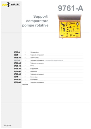 PROFESSIONAL DIESEL SERVICE TOOLS
9761-A
9733-A 1
1
1
1
1
1
9186-N
9761-A1
9861
9761-A3
9761-A2
9761-A4
9761-A6
9761-A5
9674
9761-A8
9761-A7
1
1
1
1
1
1
Comparatore
Supporto comparatore
Spina di fase
Supporto comparatore - non vendibile separatamente
Supporto comparatore
Dado
Fermo fase
Coppia dadi
Riduzione
Supporto comparatore
Chiave torx
Supporto comparatore
Quantità
Supporti
comparatore
pompe rotative
Supporti
comparatore
pompe rotative
222.R01 - 41
 