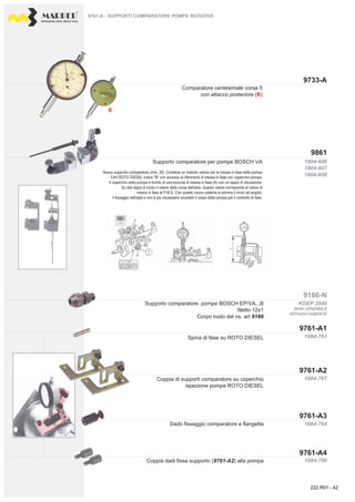 PROFESSIONAL DIESEL SERVICE TOOLS
9733-A
9186-N
9761-A1
9861
9761-A3
9761-A2
9761-A4
1804-606
1804-607
1804-600
1084-761
KDEP 2940
1084-767
1084-764
1084-766
B
Supporto comparatore per pompe BOSCH VA
Nuovo supporto comparatore (mm. 30). Contiene un metodo veloce per la messa in fase delle pompe
CAV ROTO DIESEL indice "B" con accesso ai riferimenti di messa in fase con coperchio pompa.
Il coperchio della pompa è fornito di una boccola di messa in fase (A) con un tappo di otturazione.
Su tale tappo è inciso il valore della corsa dell'asta. Questo valore corrisponde al valore di
messa in fase al P.M.S. Con questo nuovo sistema si elimina il rinvio ad angolo,
il fissaggio dell'asta e non è più necessario svuotare il corpo della pompa per il controllo di fase.
Coppia dadi fissa supporto (9761-A2) alla pompa
Spina di fase su ROTO DIESEL
Coppia di supporti comparatore su coperchio
ispezione pompe ROTO DIESEL
Dado fissaggio comparatore a flangetta
9761-A - SUPPORTI COMPARATORE POMPE ROTATIVE
Comparatore centesimale corsa 5
con attacco posteriore (B)
Supporto comparatore pompe BOSCH EP/VA...B
filetto 12x1
Corpo nudo del ns. art 9186
NON VENDIBILE
SEPARATAMENTE
222.R01 - 42
 