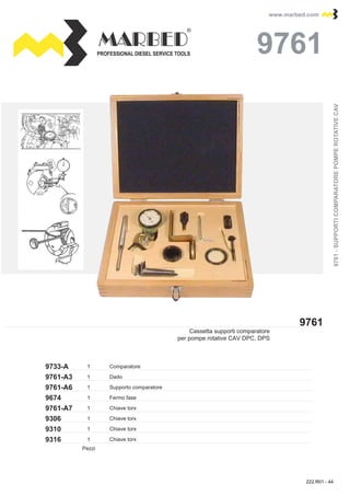 PROFESSIONAL DIESEL SERVICE TOOLS
www.marbed.comwww.marbed.com
9761
97619761
9733-A 1
19761-A3
9761-A6
9674
9761-A7
1
1
1
9306 1
9310 1
9316 1
Comparatore
Cassetta supporti comparatore
per pompe rotative CAV DPC, DPS 9761-SUPPORTICOMPARATOREPOMPEROTATIVECAV9761-SUPPORTICOMPARATOREPOMPEROTATIVECAV
Dado
Fermo fase
Supporto comparatore
Chiave torx
Chiave torx
Chiave torx
Chiave torx
Pezzi
222.R01 - 44
 