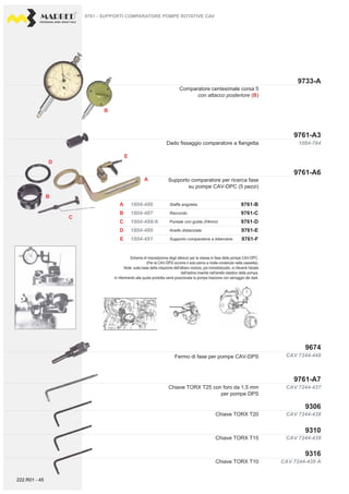 PROFESSIONAL DIESEL SERVICE TOOLS
9733-A
9761-A3
9761-A6
9674
9761-A7
CAV 7244-448
CAV 7244-437
1084-764
B
B
E
A
A
D
B
C
D
E
9761-C
9761-B
9761-E
9761-D
9761-F
1804-487
1804-486
1804-489
1804-488/A
1804-491
C
CAV 7244-439 A
CAV 7244-438
CAV 7244-439
9306
9310
9316
Supporto comparatore per ricerca fase
su pompe CAV-DPC (5 pezzi)
Dado fissaggio comparatore a flangetta
Fermo di fase per pompe CAV-DPS
Chiave TORX T25 con foro da 1,5 mm
per pompe DPS
9761 - SUPPORTI COMPARATORE POMPE ROTATIVE CAV
Comparatore centesimale corsa 5
con attacco posteriore (B)
Raccordo
Staffa angolata
Anello distanziale
Puntale con guida (54mm)
Supporto comparatore a bilanciere
Chiave TORX T10
Chiave TORX T15
Chiave TORX T20
Schema di impostazione degli attrezzi per la messa in fase delle pompe CAV-DPC.
(Per la CAV-DPS occorre il solo perno a molla contenuto nella cassetta).
Note: sulla base della rotazione dell'albero motore, poi immobilizzato, si rileverà l'alzata
dell'astina inserita nell'anello elastico della pompa.
In riferimento alla quota prodotta verrà posizionata la pompa iniezione con serraggio dei dadi.
222.R01 - 45
 