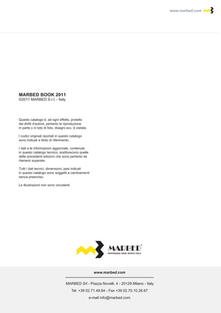 www.marbed.comwww.marbed.com
MARBED Srl - Piazza Novelli, 4 - 20129 Milano - Italy
Tel. +39 02.71.49.84 - Fax +39 02.70.10.26.67
e-mail info@marbed.com
www.marbed.com
PROFESSIONAL DIESEL SERVICE TOOLS
Questo catalogo è, ad ogni effetto, protetto
dai diritti d'autore, pertanto la riproduzione
in parte o in toto di foto, disegni ecc. è vietata.
I codici originali riportati in questo catalogo
sono indicati a titolo di riferimento.
I dati e le informazioni aggiornate, contenute
in questo catalogo tecnico, sostituiscono quelle
delle precedenti edizioni che sono pertanto da
ritenersi superate.
Tutti i dati tecnici, dimensioni, pesi indicati
in questo catalogo sono soggetti a cambiamenti
senza preavviso.
Le illustrazioni non sono vincolanti.
MARBED BOOK 2011
©2011 MARBED S.r.l. - Italy
 