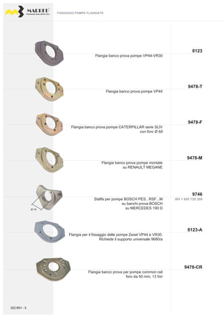 PROFESSIONAL DIESEL SERVICE TOOLS
8123
9478-F
9746
9478-M
9478-T
BH 1 685 720 208
8123-A
9478-CR
Ø 74
Flangia banco prova pompe montate
su RENAULT MEGANE
Flangia banco prova pompe CATERPILLAR serie SLIV
con foro Ø 68
Flangia banco prova pompe VP44
Flangia banco prova pompe VP44-VR30
Staffa per pompe BOSCH PES...RSF...M
su banchi prova BOSCH
su MERCEDES 190 D
FISSAGGIO POMPE FLANGIATEFISSAGGIO POMPE FLANGIATE
Flangia per il fissaggio delle pompe Zexel VP44 e VR30.
Richiede il supporto universale 9680/a
Flangia banco prova per pompe common rail
foro da 50 mm, 13 fori
222.R01 - 5
 