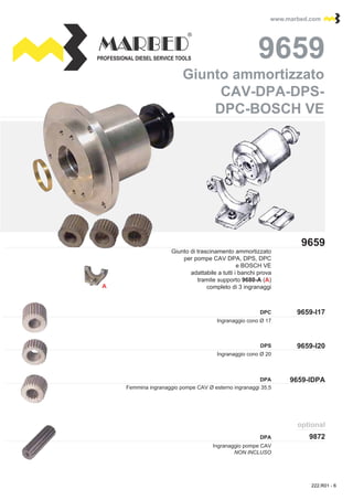 PROFESSIONAL DIESEL SERVICE TOOLS
www.marbed.comwww.marbed.com
9659-I17
9659
96599659
9659-IDPA
9872
optional
9659-I20
A
DPC
DPS
DPA
DPA
Ingranaggio cono Ø 17
Giunto di trascinamento ammortizzato
per pompe CAV DPA, DPS, DPC
e BOSCH VE
adattabile a tutti i banchi prova
tramite supporto 9680-A (A)
completo di 3 ingranaggi
Femmina ingranaggio pompe CAV Ø esterno ingranaggi 35,5
Ingranaggio pompe CAV
NON INCLUSO
Ingranaggio cono Ø 20
CAV-DPA-DPS-
Giunto ammortizzatoGiunto ammortizzato
CAV-DPA-DPS-
DPC-BOSCH VEDPC-BOSCH VE
222.R01 - 6
 