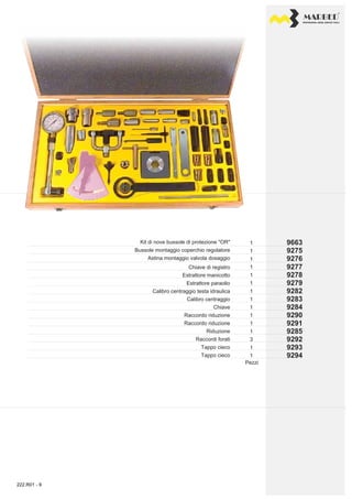 PROFESSIONAL DIESEL SERVICE TOOLS
9663
9276
9275
9277
9278
9279
9284
9283
9282
9290
9291
9293
9292
9285
9294
1
1
1
1
1
1
1
1
1
1
1
3
1
1
1
Kit di nove bussole di protezione "OR"
Bussole montaggio coperchio regolatore
Astina montaggio valvola dosaggio
Chiave di registro
Calibro centraggio
Estrattore manicotto
Estrattore paraolio
Calibro centraggio testa idraulica
Chiave
Raccordo riduzione
Raccordo riduzione
Riduzione
Raccordi forati
Tappo cieco
Tappo cieco
Pezzi
222.R01 - 9
 
