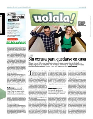 EL MUNDO / AÑO XXIV / MARTES 22 DE JULIO DE 2014 INNOVADORES 5 
>OCIO 
Sin excusa para quedarse en casa 
Uolala, convertida en una plataforma puntera para organizar actividades y 
conectar grupos de personas con intereses comunes en las grandes ciudades, 
prepara el salto a Reino Unido, Francia y Alemania. Por David Guerrero 
Basta echar un vistazo al buscador pa-ra 
ver que no faltan actividades variopin-tas 
para cada día de la semana. Barcelo-na 
y Madrid son las dos grandes ciudades 
en las que se ha consolidado Uolala. En la 
capital catalana triunfan las rutas de sen-derismo, 
mientras que en Madrid son más 
de rutas culturales y de quedadas para ir 
al teatro. Y lo que no falla ni en una ciu-dad 
ni en otra es todo aquello relaciona-do 
con el ganchillo y las manualidades. 
El perfil del usuario también es consi-derablemente 
amplío, muy variable en 
función de las actividades. Normalmente 
son mayores de 25 años y hay más chicas 
que chicos, pero a partir de ahí se abre un 
gran abanico. La propia Marta Gimeno 
organiza regularmente salidas para ir a 
bailar salsa. «La última vez había chicas 
desde 23 años hasta 72», explica la cofun-dadora 
de Uolala. Respecto a otras plata-formas, 
los creadores de Uolala destacan 
dos puntos fuertes: por un lado, el diálo-go 
previo con el organizador, que por 
ejemplo, en el caso de un curso de foto-grafía 
permite adaptar la sesión de ante-mano 
al tipo de usuario. Por otro lado, 
también ponen en valor que «las activida-des 
permiten conectar con gente que 
comparte aficiones y tener un diálogo», 
algo que no se encuentra en las activida-des 
organizadas a las que cada uno va 
con su pareja o amigos y se aísla del res-to 
de participantes. 
Hay quien monta actividades en su tiem-po 
libre sin ánimo de lucro y simplemente 
para hacer amigos, pero también hay algu-nos 
casos de auténticos profesionales. Es 
el caso de una arqueóloga de Madrid que 
se quedó en el paro y decidió exprimir to-do 
su conocimiento de la capital para orga-nizar 
rutas guiadas. «Se ha hecho autóno-ma 
y se gana la vida con ello», apunta Mi-quel 
Clariana, que no duda en enmarcar 
Uolala dentro del boyante mundo del con-sumo 
colaborativo. Por eso, Marta Gimeno 
invita a utilizar la plataforma de lanzade-ra: 
«Si sabes hacer algo, a través de Uola-la 
puedes encontrar trabajo». 
Aún tienen margen de crecimiento en 
España, pero el reto a corto plazo es la in-ternacionalización 
de Uolala. De hecho, 
ya están disponibles las versiones de la 
web para Francia, Reino Unido y Alema-nia. 
No han hecho todavía promoción de 
ningún tipo en esos tres países pero ya 
hay incluso quien la ha utilizado. «Busca-mos 
la manera de que funcione sin que 
sea necesario un gran trabajo desde 
aquí», explica Gimeno, quien no esconde 
que a largo plazo le gustaría ampliar la 
presencia aún a más países. Antes, se pre-paran 
para una ronda de financiación que 
les ayude a salir con fuerza en Europa. 
do desde Barcelona por Karina Ibarra, quien 
ha creado dos apps –que cuentan con más de 
12.000 descargas– para que los niños puedan 
aprender jugando basándose en la metodolo-gía 
Montessori. 
Por un lado, ABCKit permite a pequeños de 
entre 2 y 4 años iniciarse en la identificación de 
letras y comenzar a practicar el trazo. Cuenta 
con el pack básico y tres más que se pueden 
comprar: animales, comida y primavera. Por 
otro, ABCKit for 5 es para que niños de entre 4 
y 7 años compongan palabras y guiarlos para 
que comiencen a leer. También dispone de tres 
packs más allá del básico: el cuerpo humano, 
bichos y animales endémicos y en peligro de 
extinción de México. 
«El verano se presta para que el aprendizaje 
sea desenfadado, sin prisas pero sin pausas», 
comenta Ibarra sobre sus apps que no incluyen 
evaluación ni penalización, lo que les da «más 
libertad para equivocarse o acertar». 
Todas las playas 
No podía faltar la aplicación para conocer el es-tado 
de las playas a las que más nos gusta ir. 
Este año, el Área Metropolitana de Barcelona 
ha presentado Infoplatges, con información de 
hasta 39 playas metropolitanas de Castellde-felds, 
Gavà, Viladecans, El Prat de Llobregat, 
Barcelona, Sant Adrià del Besos, Badalona y 
Montgat, de las que se da la geolocalización, el 
tiempo, la temperatura, el estado del mar y ve-locidad 
del viento, sus servicios, accesos, apar-camiento 
y fotos, entre otros datos. Además, la 
app permite comunicar cualquier incidencia 
sobre limpieza, desperfectos o duchas y propo-ner 
mejoras. 
Botiquín en 4 pasos 
Con la misma voluntad de servicio público Es-teve 
permite cada verano crear un botiquín 
personalizado en cuatro pasos. La web antes-deviajar. 
com proporciona en cuestión de se-gundos 
una completa lista de material sanita-rio 
y medicamentos que podrían necesitarse en 
función del destino al que se dirija. La salud 
también cabe en la maleta. 
En Barcelona triunfan 
las rutas de senderismo 
mientras en Madrid son más 
de quedadas para el teatro 
Te apetece pasar la noche en una 
jam session pero no quieres ha-cerlo 
solo y no tienes con quién ir. 
Es lo que le pasaba a Miquel Cla-riana, 
hasta que esa frustración mutó en 
una idea de proyecto digital para encon-trar 
a gente con la que compartir activida-des 
en la ciudad. Dos años después de su 
lanzamiento, Uolala ya se puede conside-rar 
todo un éxito. Cuentan con 52.000 
usuarios y a través de su página se orga-nizan 
unas 1.500 actividades cada mes. 
Miquel Clariana, junto a Marta Gime-no, 
lanzaron Uolala en marzo del 2012. Al 
principio eran ellos los que organizaban 
las actividades pero así no había manera 
de hacer sostenible el negocio. Se dieron 
cuenta de ello rápidamente y abrieron la 
oportunidad de que fueran los usuarios 
los que pudieran publicar actividades. 
«De la otra manera no pasaba de ser una 
anécdota y con ese cambio se convirtió en 
algo abierto, colaborativo y global», des-taca 
Marta Gimeno. 
Poco tiempo después dieron el salto de-finitivo 
al habilitar una plataforma de pa-go 
online para que los organizadores pu-diesen 
cobrar por su trabajo, facilitando 
así el trabajo a los profesionales que pre-paran 
actividades muy diversas: desde 
cursos de fotografía hasta rutas turísticas 
pasando por clases de idiomas, ganchillo 
e, incluso, sexología. De esa manera tam-bién 
encontraron el modelo de negocio 
para Uolala, quedándose una comisión 
como intermediarios de las actividades 
gestionadas a través de su página web. 
Audiosnaps ha renovado 
diseño y funcionalidades y 
Paper Lover ha rescatado la 
tradición de enviar postales 
Miquel Clariana y 
Marta Gimeno son 
los fundadores de 
la web de ocio 
colaborativo Uolala. 
ANTONIO MORENO 
Impreso por Qq Garcia Garcia. Prohibida su reproducción. 
