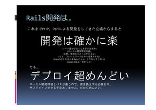 Rails開発は…
これまでPHP、Perlによる開発をしてきた立場からすると…


      開発は確かに楽  (コード量が少なくて済むのは確か)
                    (ローカル開発環境万歳)
                (
                (当然、習得のコストはかかるよ)     )
             (でも、フレームワークはやっぱ楽ですね)
        (CakePHPとかまんまRailsじゃん…と今ならそう思う)
                   (Catalystはよーわからん)

でも…


デプロイ超めんどい
ローカル開発環境とパスが違うので、書き換えする必要あり。
サブドメインでやる予定ありません。だからめんどい。
 