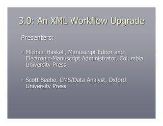 3.0: An XML Workflow Upgrade
Presenters:

 Michael Haskell, Manuscript Editor and
  Electronic-Manuscript Administrator, Columbia
  University Press

 Scott Beebe, CMS/Data Analyst, Oxford
  University Press
 