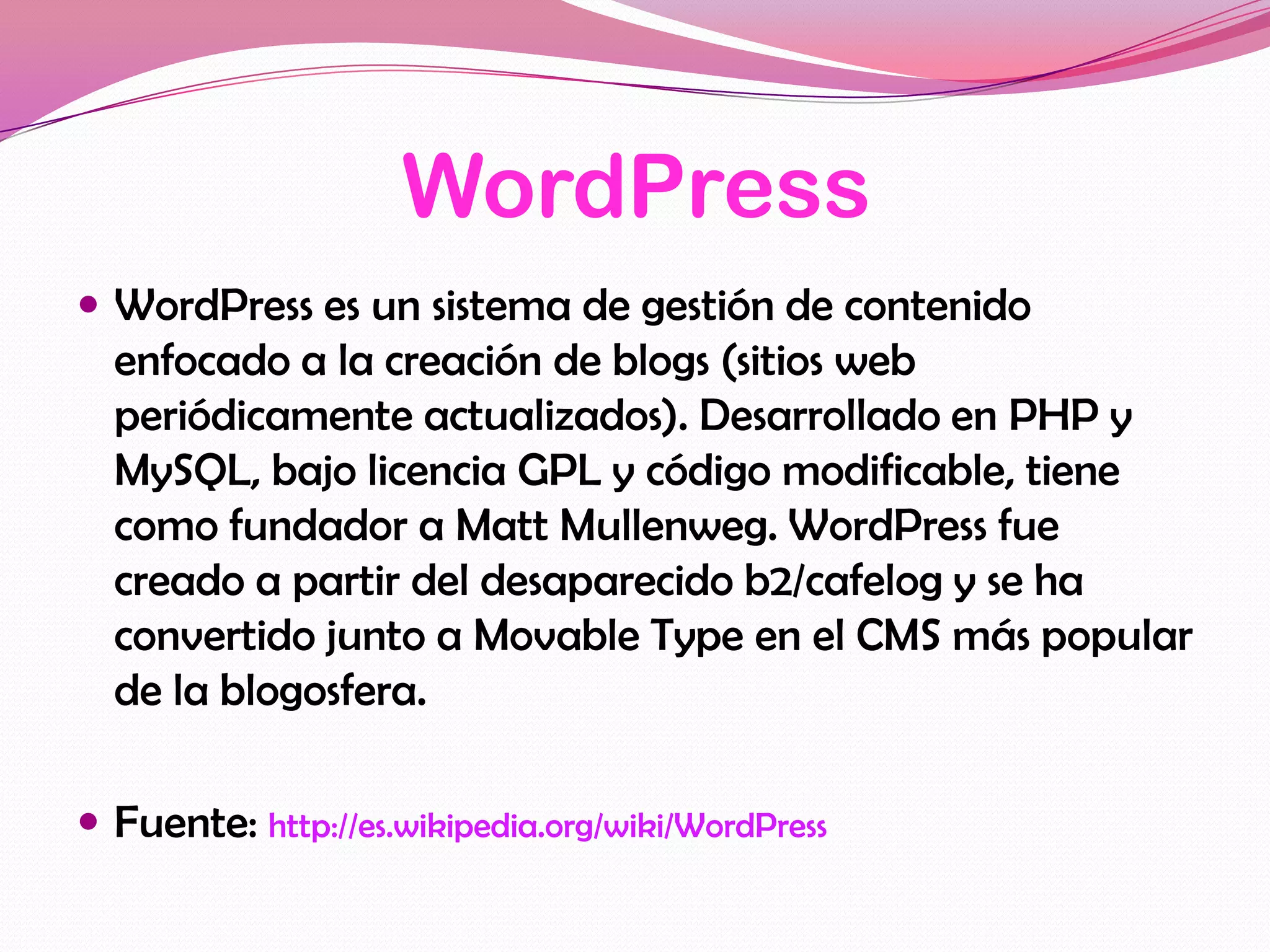 WordPress
 WordPress es un sistema de gestión de contenido
  enfocado a la creación de blogs (sitios web
  periódicamente actualizados). Desarrollado en PHP y
  MySQL, bajo licencia GPL y código modificable, tiene
  como fundador a Matt Mullenweg. WordPress fue
  creado a partir del desaparecido b2/cafelog y se ha
  convertido junto a Movable Type en el CMS más popular
  de la blogosfera.

 Fuente: http://es.wikipedia.org/wiki/WordPress
 