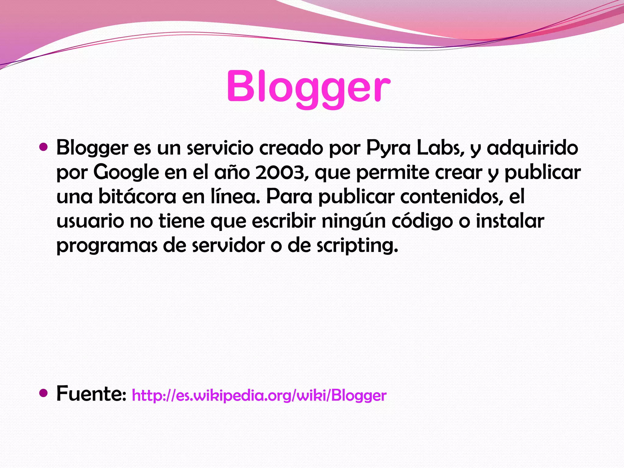 Blogger
 Blogger es un servicio creado por Pyra Labs, y adquirido
  por Google en el año 2003, que permite crear y publicar
  una bitácora en línea. Para publicar contenidos, el
  usuario no tiene que escribir ningún código o instalar
  programas de servidor o de scripting.




 Fuente: http://es.wikipedia.org/wiki/Blogger
 