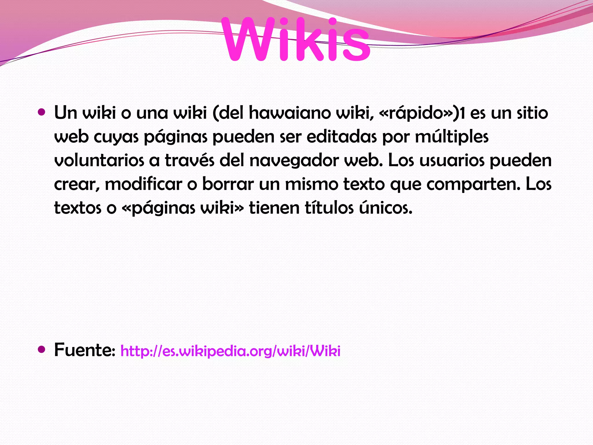 Wikis
 Un wiki o una wiki (del hawaiano wiki, «rápido»)1 es un sitio
  web cuyas páginas pueden ser editadas por múltiples
  voluntarios a través del navegador web. Los usuarios pueden
  crear, modificar o borrar un mismo texto que comparten. Los
  textos o «páginas wiki» tienen títulos únicos.




 Fuente: http://es.wikipedia.org/wiki/Wiki
 