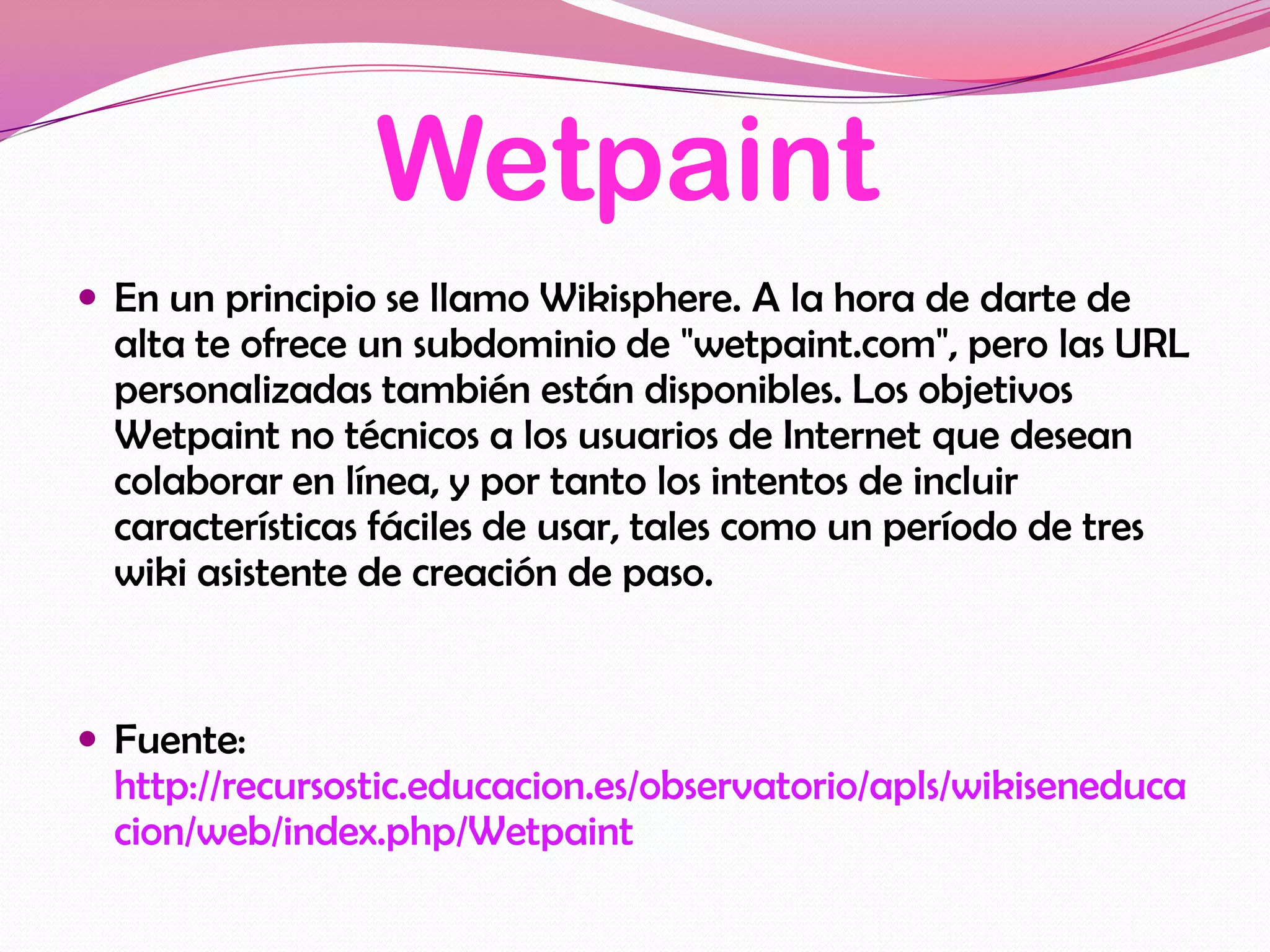 Wetpaint
 En un principio se llamo Wikisphere. A la hora de darte de
  alta te ofrece un subdominio de "wetpaint.com", pero las URL
  personalizadas también están disponibles. Los objetivos
  Wetpaint no técnicos a los usuarios de Internet que desean
  colaborar en línea, y por tanto los intentos de incluir
  características fáciles de usar, tales como un período de tres
  wiki asistente de creación de paso.


 Fuente:
  http://recursostic.educacion.es/observatorio/apls/wikiseneduca
  cion/web/index.php/Wetpaint
 