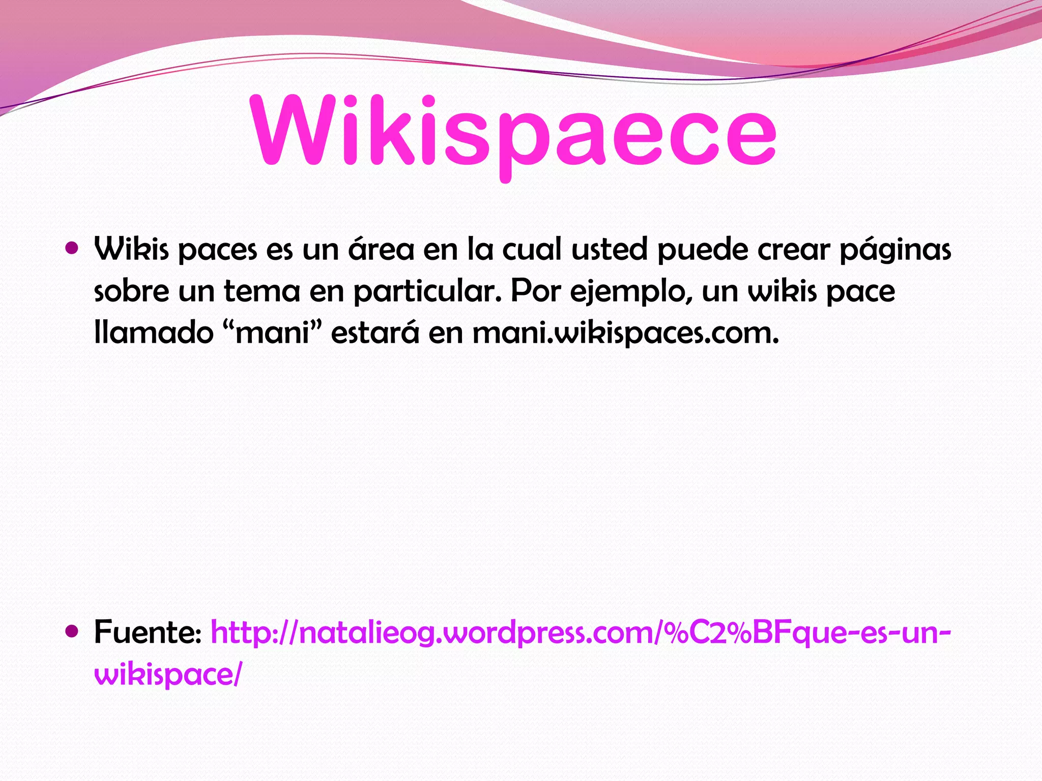 Wikispaece
 Wikis paces es un área en la cual usted puede crear páginas
  sobre un tema en particular. Por ejemplo, un wikis pace
  llamado “mani” estará en mani.wikispaces.com.




 Fuente: http://natalieog.wordpress.com/%C2%BFque-es-un-
  wikispace/
 