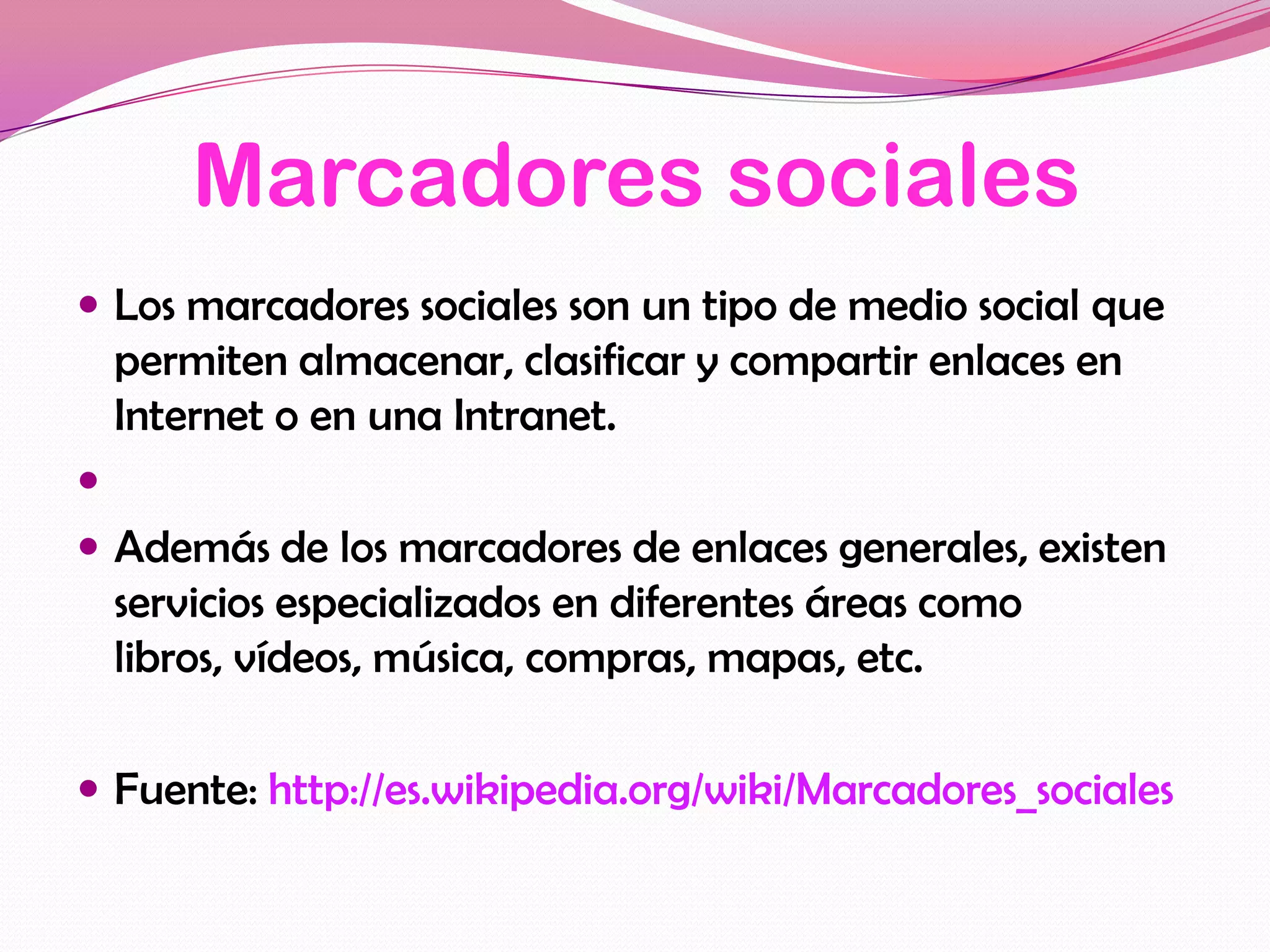 Marcadores sociales
 Los marcadores sociales son un tipo de medio social que
    permiten almacenar, clasificar y compartir enlaces en
    Internet o en una Intranet.

 Además de los marcadores de enlaces generales, existen
    servicios especializados en diferentes áreas como
    libros, vídeos, música, compras, mapas, etc.

 Fuente: http://es.wikipedia.org/wiki/Marcadores_sociales
 