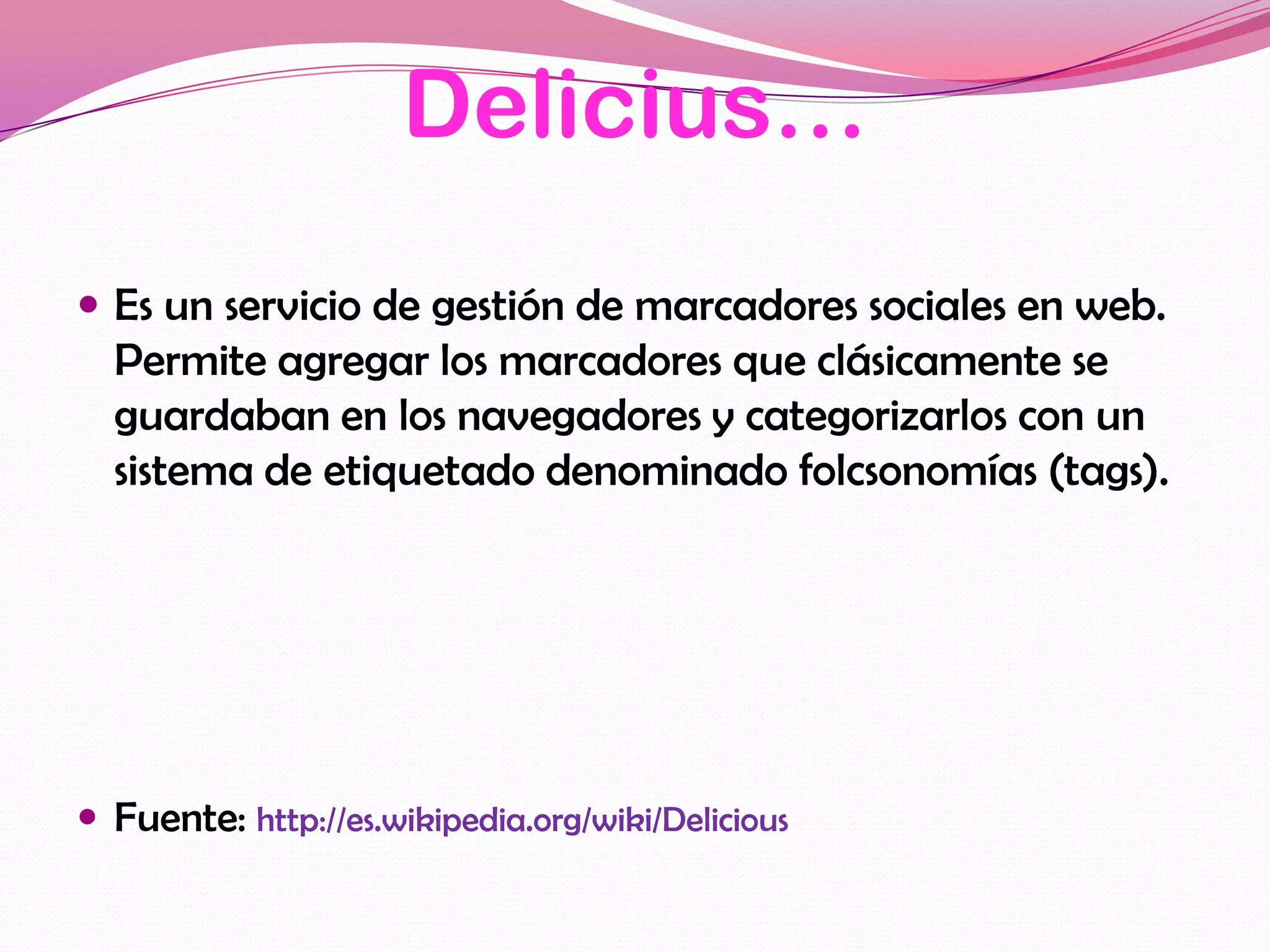Delicius…
 Es un servicio de gestión de marcadores sociales en web.
  Permite agregar los marcadores que clásicamente se
  guardaban en los navegadores y categorizarlos con un
  sistema de etiquetado denominado folcsonomías (tags).




 Fuente: http://es.wikipedia.org/wiki/Delicious
 