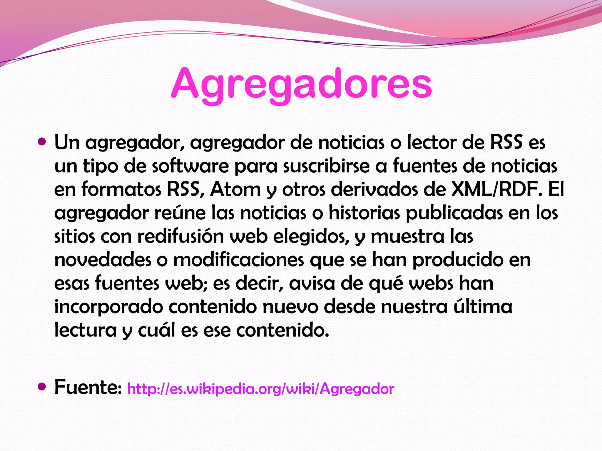 Agregadores
 Un agregador, agregador de noticias o lector de RSS es
  un tipo de software para suscribirse a fuentes de noticias
  en formatos RSS, Atom y otros derivados de XML/RDF. El
  agregador reúne las noticias o historias publicadas en los
  sitios con redifusión web elegidos, y muestra las
  novedades o modificaciones que se han producido en
  esas fuentes web; es decir, avisa de qué webs han
  incorporado contenido nuevo desde nuestra última
  lectura y cuál es ese contenido.

 Fuente: http://es.wikipedia.org/wiki/Agregador
 