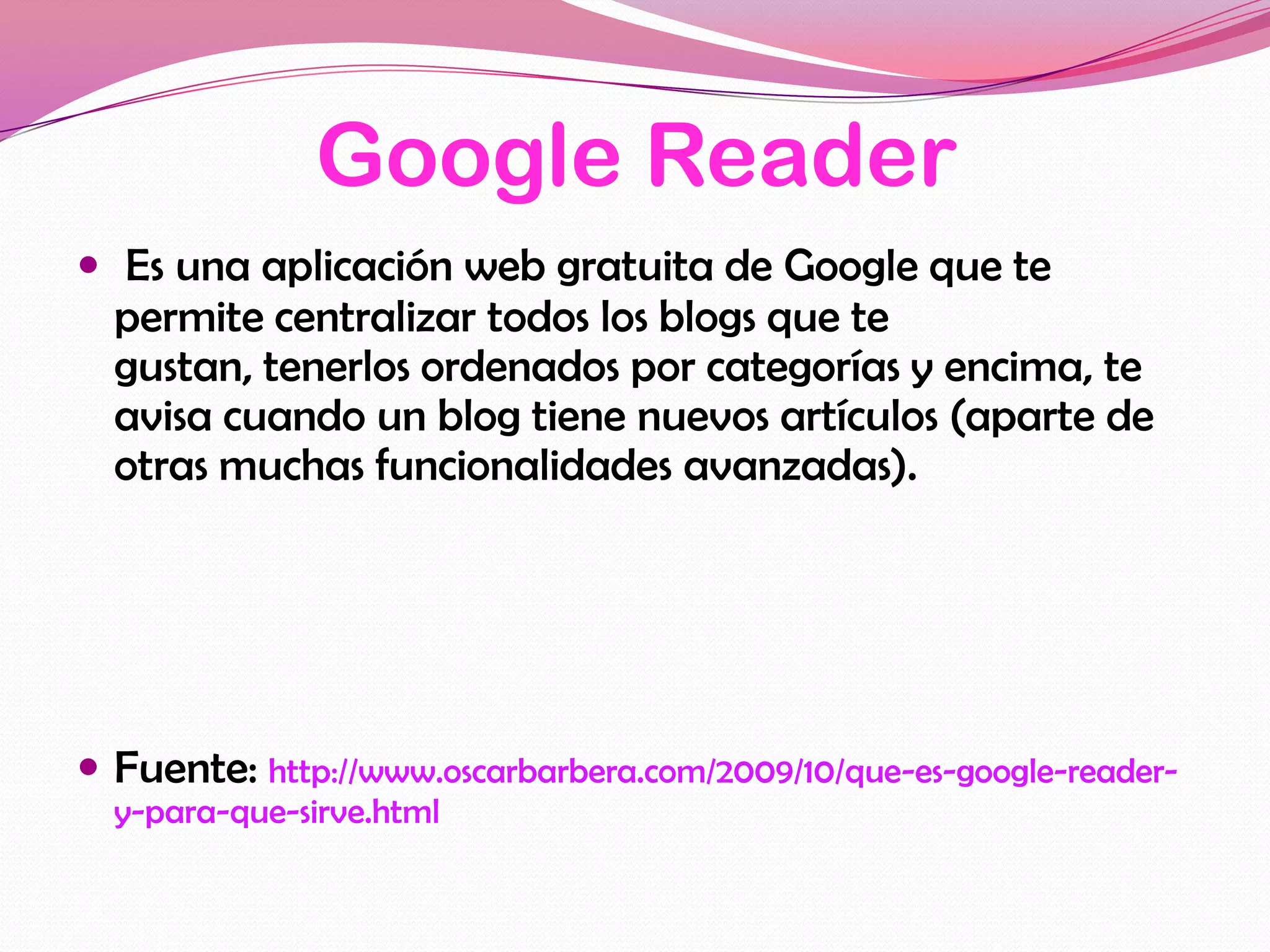 Google Reader
 Es una aplicación web gratuita de Google que te
  permite centralizar todos los blogs que te
  gustan, tenerlos ordenados por categorías y encima, te
  avisa cuando un blog tiene nuevos artículos (aparte de
  otras muchas funcionalidades avanzadas).




 Fuente: http://www.oscarbarbera.com/2009/10/que-es-google-reader-
  y-para-que-sirve.html
 