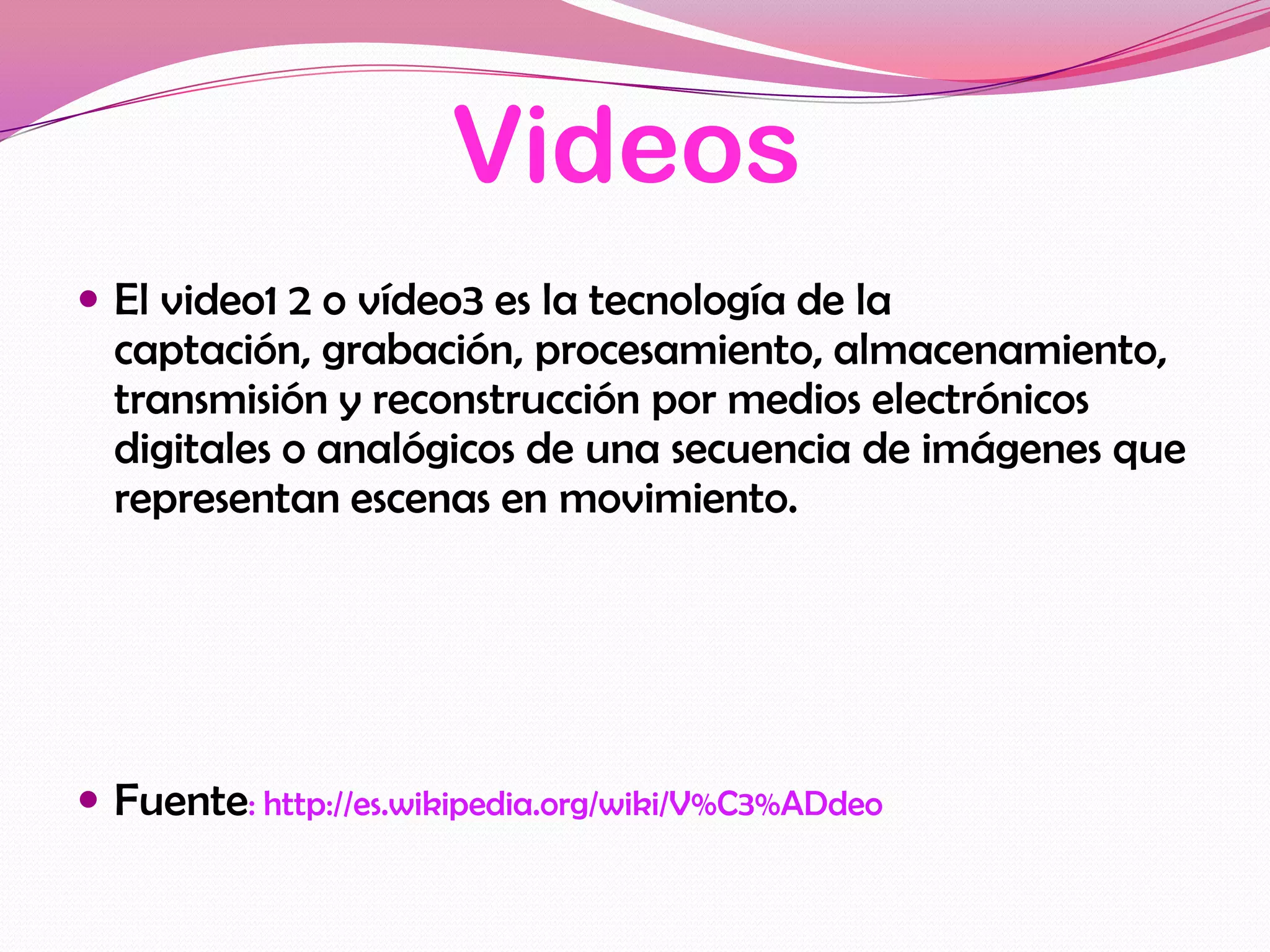 Videos
 El video1 2 o vídeo3 es la tecnología de la
  captación, grabación, procesamiento, almacenamiento,
  transmisión y reconstrucción por medios electrónicos
  digitales o analógicos de una secuencia de imágenes que
  representan escenas en movimiento.




 Fuente: http://es.wikipedia.org/wiki/V%C3%ADdeo
 