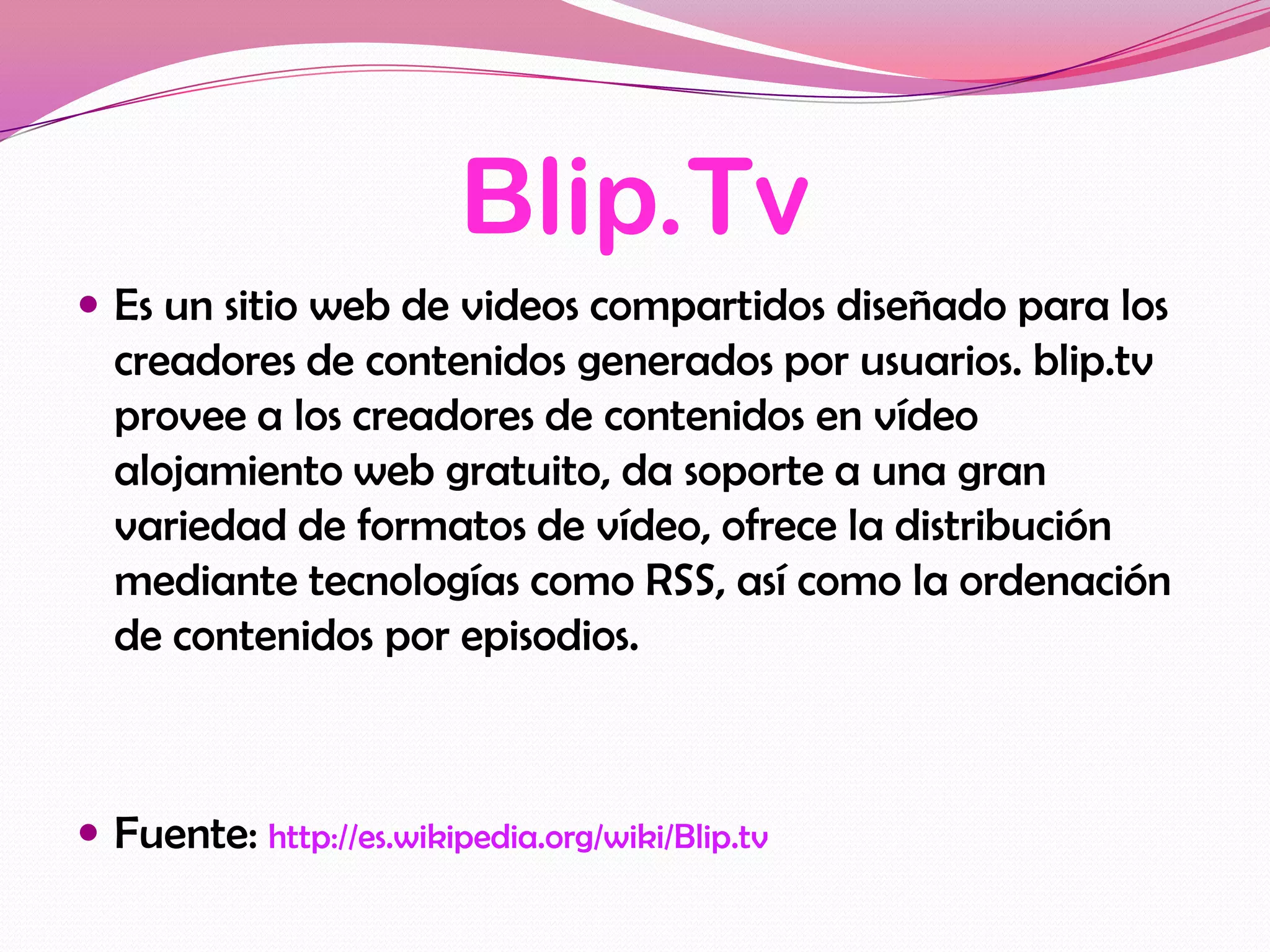 Blip.Tv
 Es un sitio web de videos compartidos diseñado para los
  creadores de contenidos generados por usuarios. blip.tv
  provee a los creadores de contenidos en vídeo
  alojamiento web gratuito, da soporte a una gran
  variedad de formatos de vídeo, ofrece la distribución
  mediante tecnologías como RSS, así como la ordenación
  de contenidos por episodios.



 Fuente: http://es.wikipedia.org/wiki/Blip.tv
 