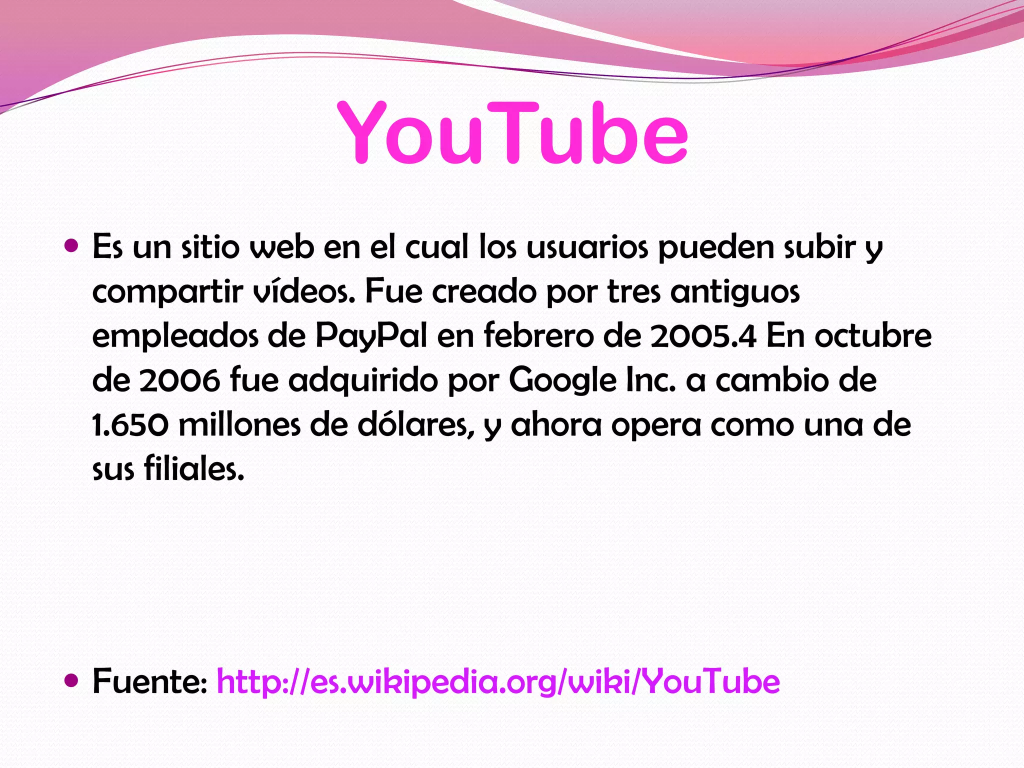 YouTube
 Es un sitio web en el cual los usuarios pueden subir y
  compartir vídeos. Fue creado por tres antiguos
  empleados de PayPal en febrero de 2005.4 En octubre
  de 2006 fue adquirido por Google Inc. a cambio de
  1.650 millones de dólares, y ahora opera como una de
  sus filiales.




 Fuente: http://es.wikipedia.org/wiki/YouTube
 