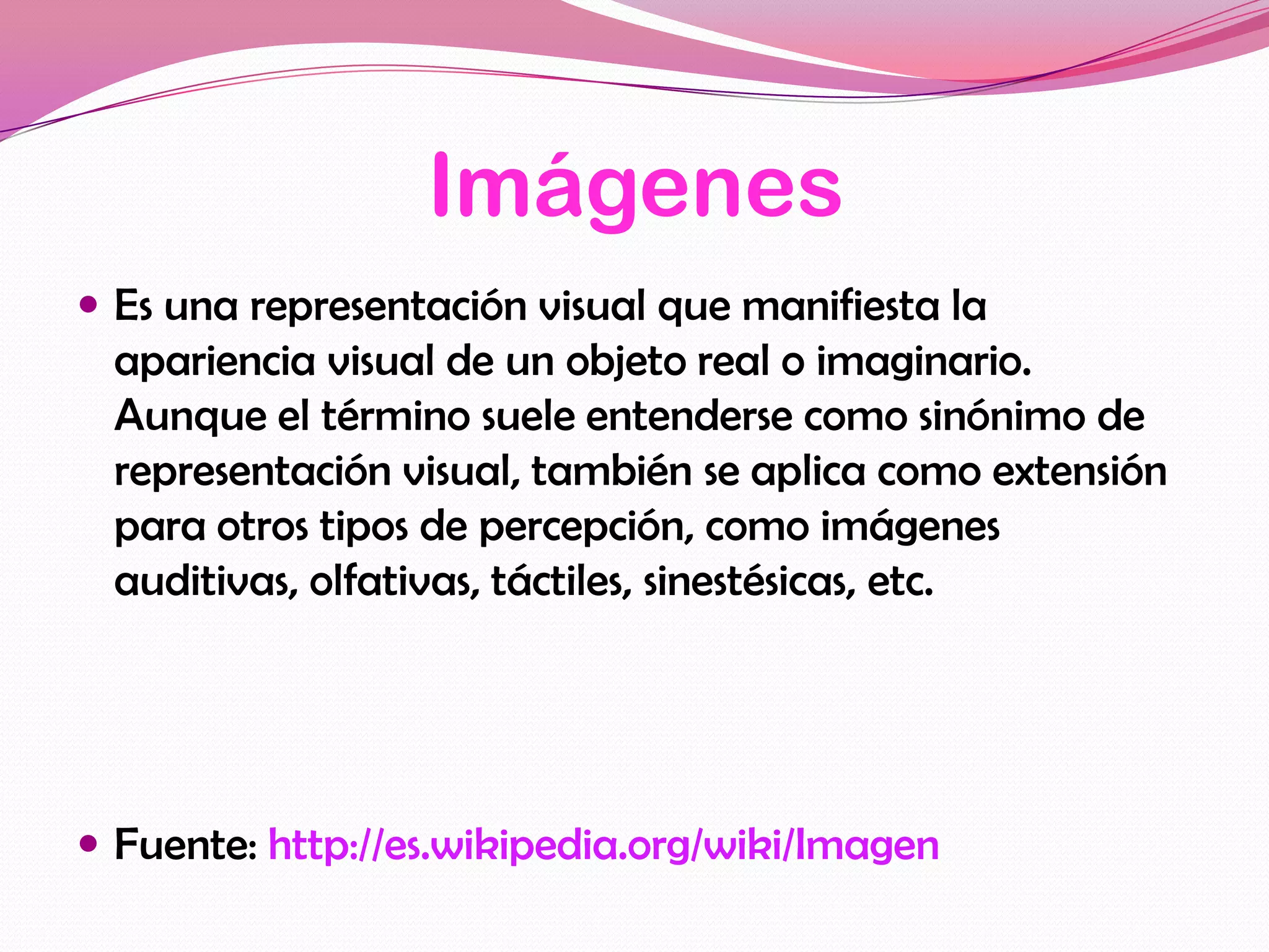 Imágenes
 Es una representación visual que manifiesta la
  apariencia visual de un objeto real o imaginario.
  Aunque el término suele entenderse como sinónimo de
  representación visual, también se aplica como extensión
  para otros tipos de percepción, como imágenes
  auditivas, olfativas, táctiles, sinestésicas, etc.




 Fuente: http://es.wikipedia.org/wiki/Imagen
 