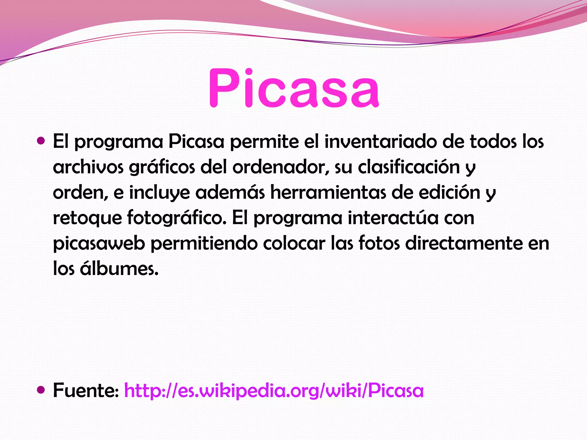 Picasa
 El programa Picasa permite el inventariado de todos los
  archivos gráficos del ordenador, su clasificación y
  orden, e incluye además herramientas de edición y
  retoque fotográfico. El programa interactúa con
  picasaweb permitiendo colocar las fotos directamente en
  los álbumes.




 Fuente: http://es.wikipedia.org/wiki/Picasa
 
